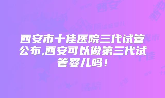 西安市十佳医院三代试管公布,西安可以做第三代试管婴儿吗！