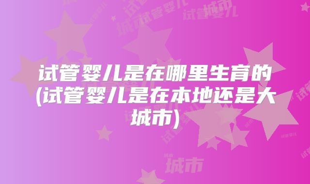 试管婴儿是在哪里生育的(试管婴儿是在本地还是大城市)