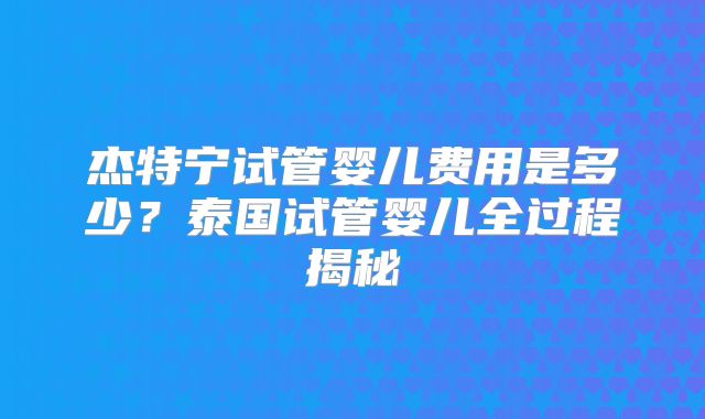 杰特宁试管婴儿费用是多少?泰国试管婴儿全过程揭秘