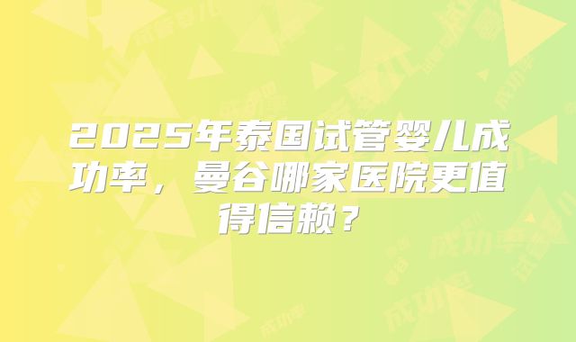 2025年泰国试管婴儿成功率，曼谷哪家医院更值得信赖？