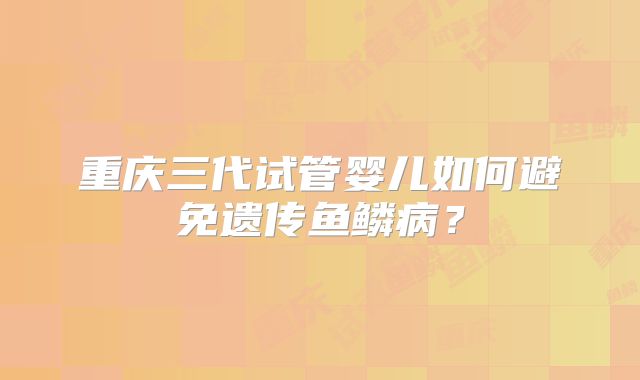 重庆三代试管婴儿如何避免遗传鱼鳞病?