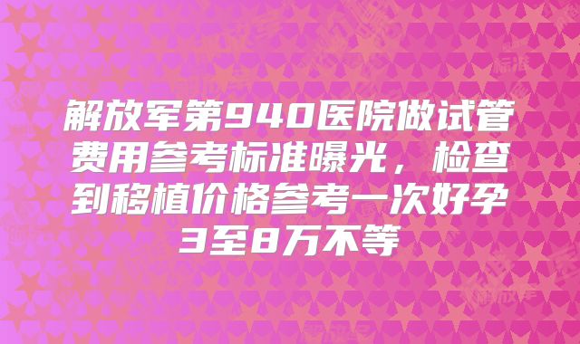 解放军第940医院做试管费用参考标准曝光，检查到移植价格参考一次好孕3至8万不等