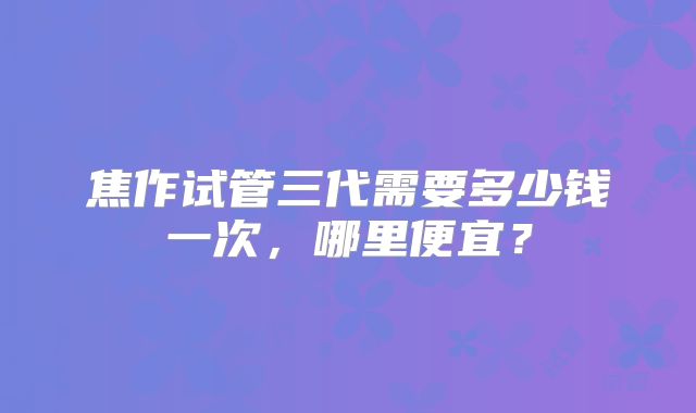 焦作试管三代需要多少钱一次，哪里便宜？