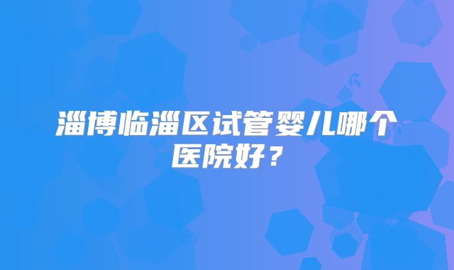 淄博临淄区试管婴儿哪个医院好?