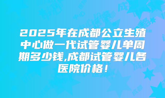 2025年在成都公立生殖中心做一代试管婴儿单周期多少钱,成都试管婴儿各医院价格！