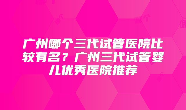 广州哪个三代试管医院比较有名？广州三代试管婴儿优秀医院推荐