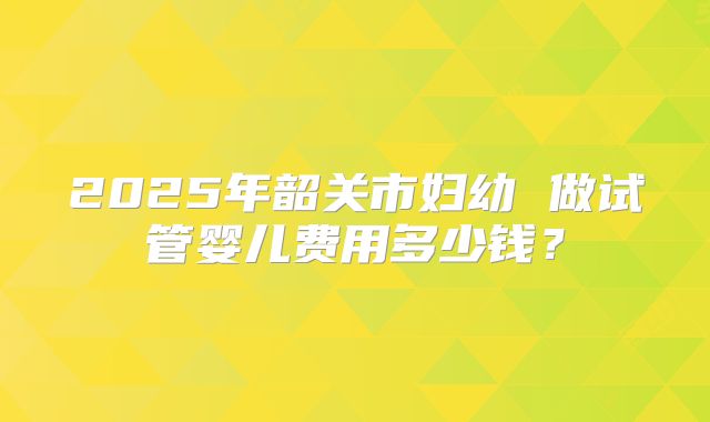 2025年韶关市妇幼 做试管婴儿费用多少钱?