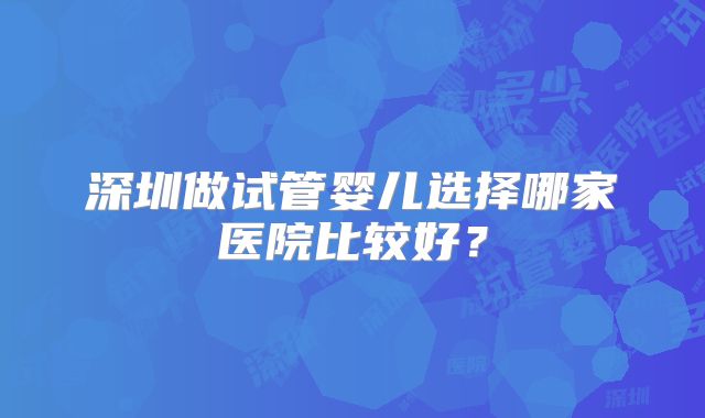 深圳做试管婴儿选择哪家医院比较好？