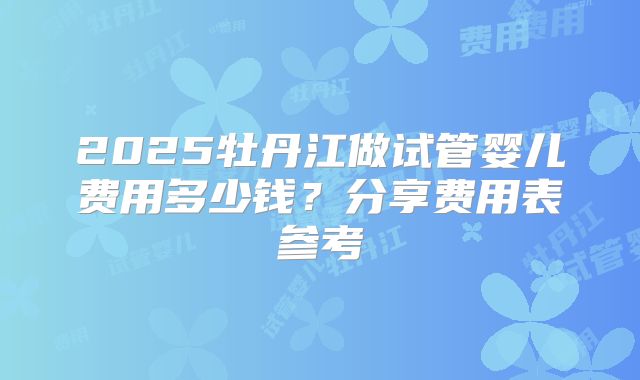 2025牡丹江做试管婴儿费用多少钱？分享费用表参考
