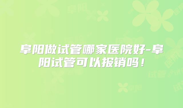 阜阳做试管哪家医院好-阜阳试管可以报销吗！