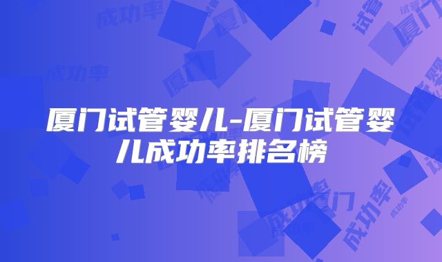 厦门试管婴儿-厦门试管婴儿成功率排名榜