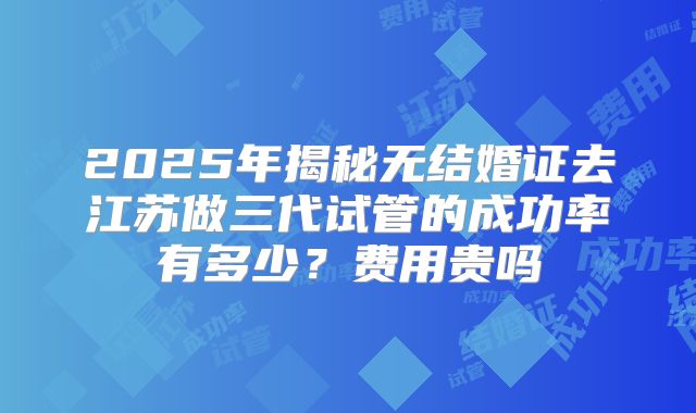 2025年揭秘无结婚证去江苏做三代试管的成功率有多少？费用贵吗