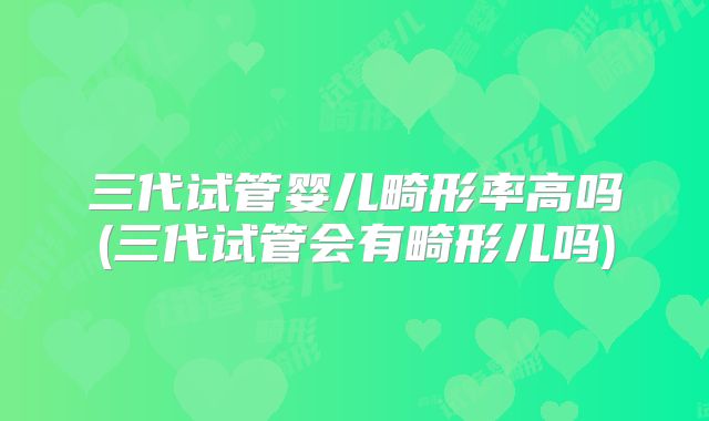 三代试管婴儿畸形率高吗(三代试管会有畸形儿吗)