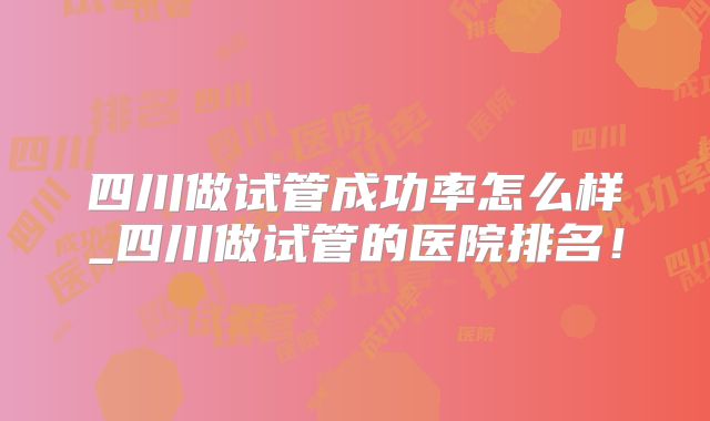 四川做试管成功率怎么样_四川做试管的医院排名!