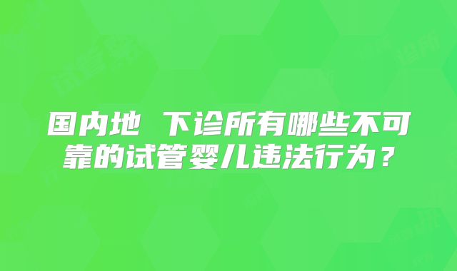 国内地 下诊所有哪些不可靠的试管婴儿违法行为？