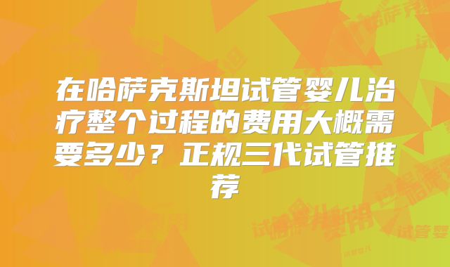 在哈萨克斯坦试管婴儿治疗整个过程的费用大概需要多少？正规三代试管推荐