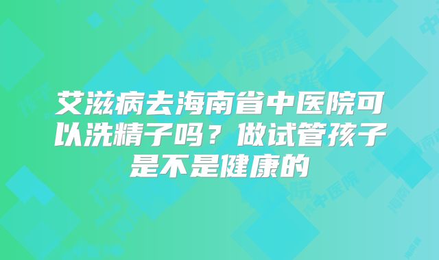 艾滋病去海南省中医院可以洗精子吗？做试管孩子是不是健康的