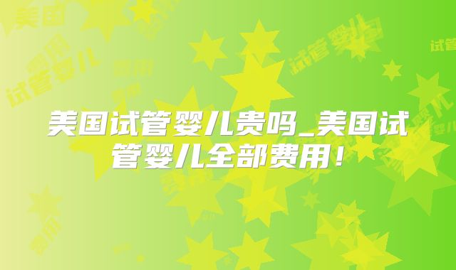 美国试管婴儿贵吗_美国试管婴儿全部费用！