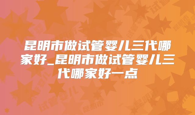 昆明市做试管婴儿三代哪家好_昆明市做试管婴儿三代哪家好一点