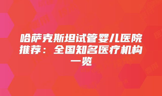 哈萨克斯坦试管婴儿医院推荐:全国知名医疗机构一览