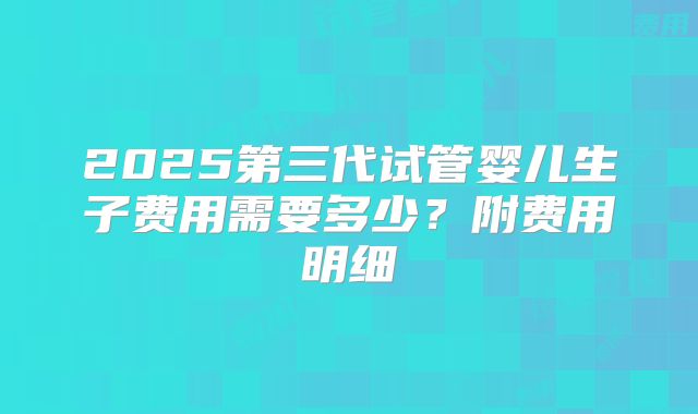 2025第三代试管婴儿生子费用需要多少？附费用明细