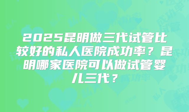 2025昆明做三代试管比较好的私人医院成功率?昆明哪家医院可以做试管婴儿三代?
