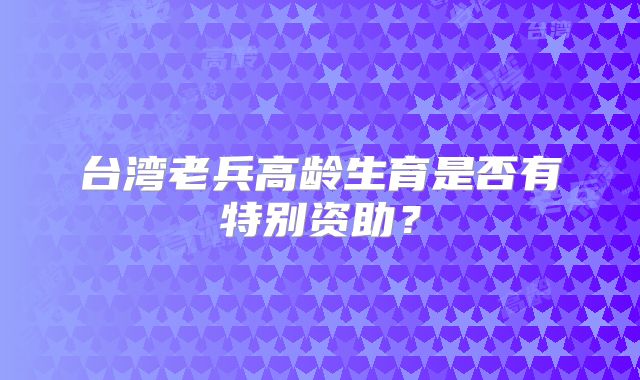 台湾老兵高龄生育是否有特别资助？