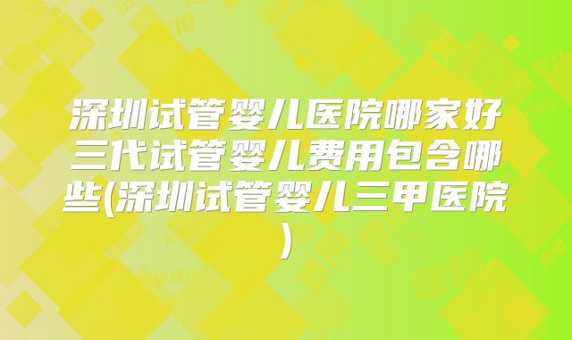 深圳试管婴儿医院哪家好三代试管婴儿费用包含哪些(深圳试管婴儿三甲医院)