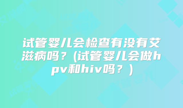 试管婴儿会检查有没有艾滋病吗？(试管婴儿会做hpv和hiv吗？)