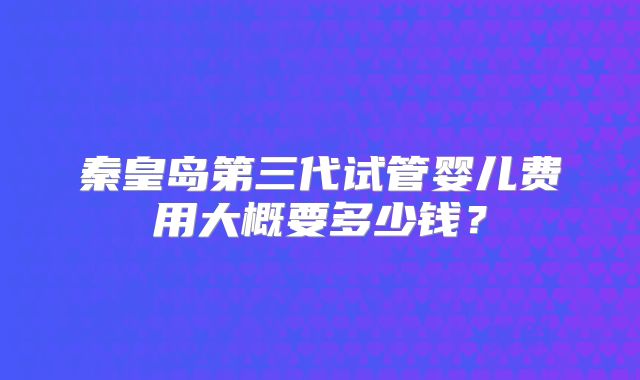 秦皇岛第三代试管婴儿费用大概要多少钱？