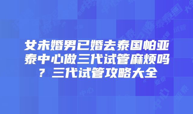 女未婚男已婚去泰国帕亚泰中心做三代试管麻烦吗？三代试管攻略大全