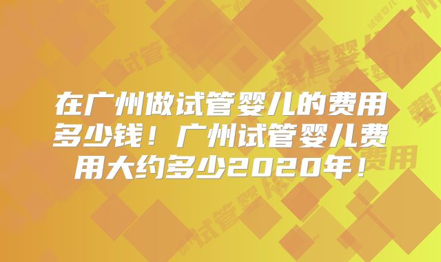 在广州做试管婴儿的费用多少钱！广州试管婴儿费用大约多少2020年！