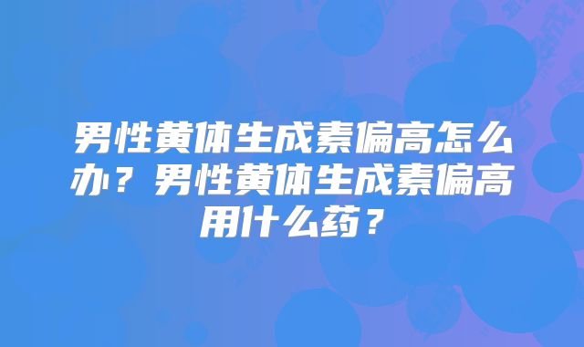 男性黄体生成素偏高怎么办?男性黄体生成素偏高用什么药?