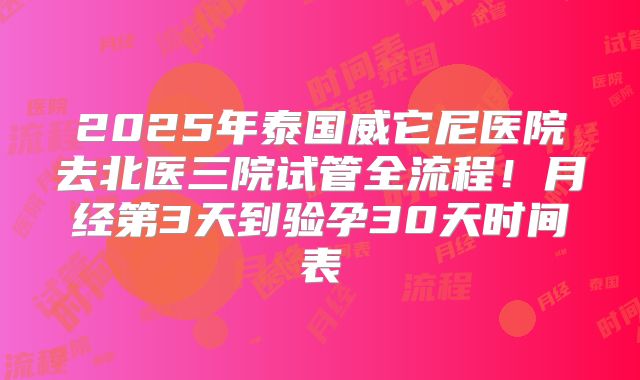 2025年泰国威它尼医院去北医三院试管全流程！月经第3天到验孕30天时间表