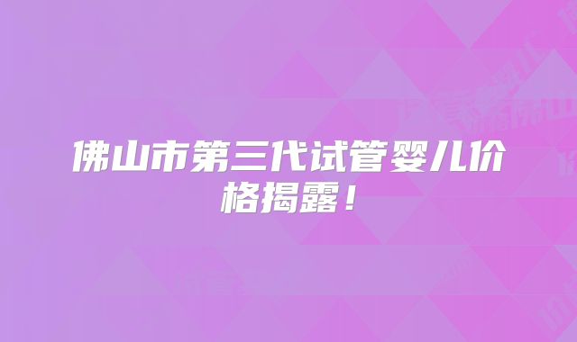 佛山市第三代试管婴儿价格揭露！