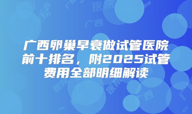 广西卵巢早衰做试管医院前十排名,附2025试管费用全部明细解读