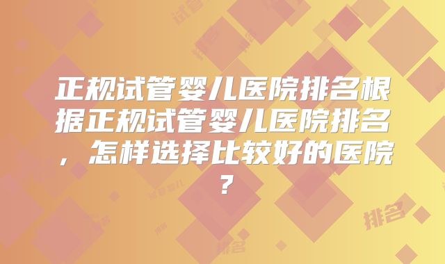 正规试管婴儿医院排名根据正规试管婴儿医院排名，怎样选择比较好的医院？