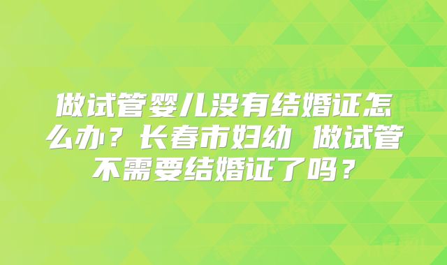 做试管婴儿没有结婚证怎么办？长春市妇幼 做试管不需要结婚证了吗？