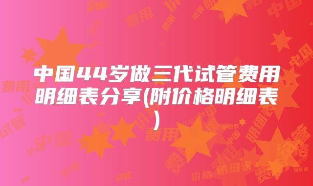中国44岁做三代试管费用明细表分享(附价格明细表)
