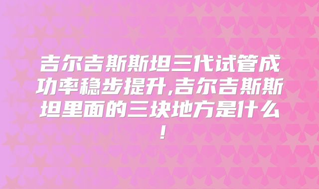 吉尔吉斯斯坦三代试管成功率稳步提升,吉尔吉斯斯坦里面的三块地方是什么！