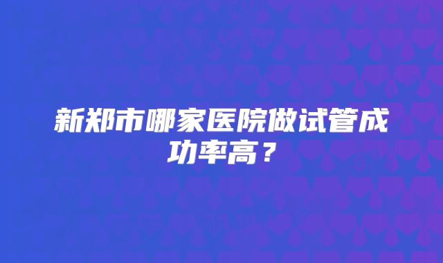 新郑市哪家医院做试管成功率高？