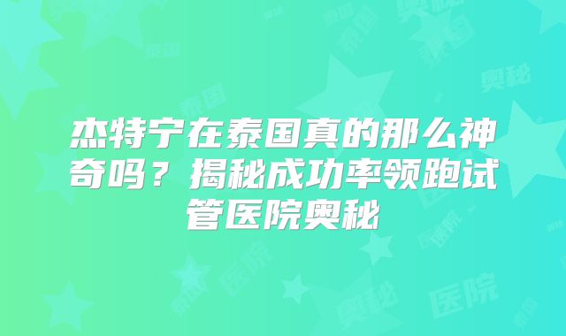 杰特宁在泰国真的那么神奇吗？揭秘成功率领跑试管医院奥秘