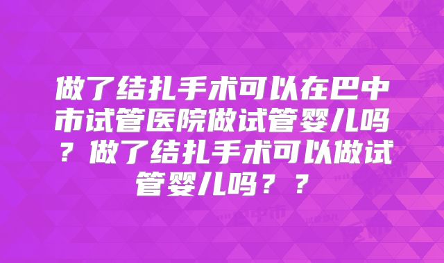 做了结扎手术可以在巴中市试管医院做试管婴儿吗?做了结扎手术可以做试管婴儿吗??