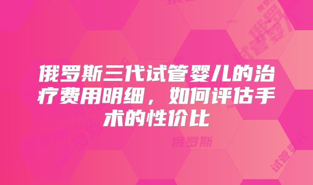 俄罗斯三代试管婴儿的治疗费用明细，如何评估手术的性价比