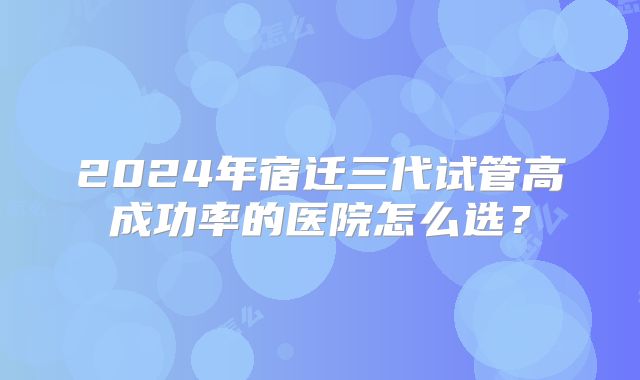 2024年宿迁三代试管高成功率的医院怎么选？