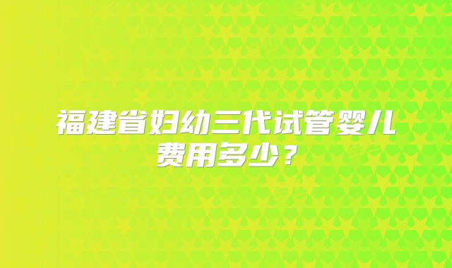 福建省妇幼三代试管婴儿费用多少?