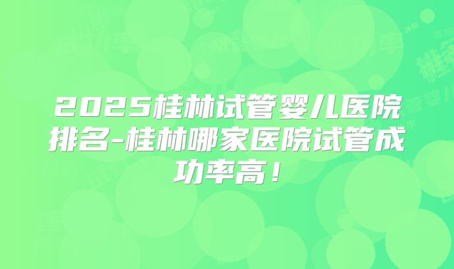 2025桂林试管婴儿医院排名-桂林哪家医院试管成功率高！