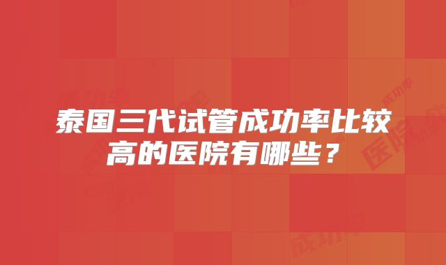 泰国三代试管成功率比较高的医院有哪些？