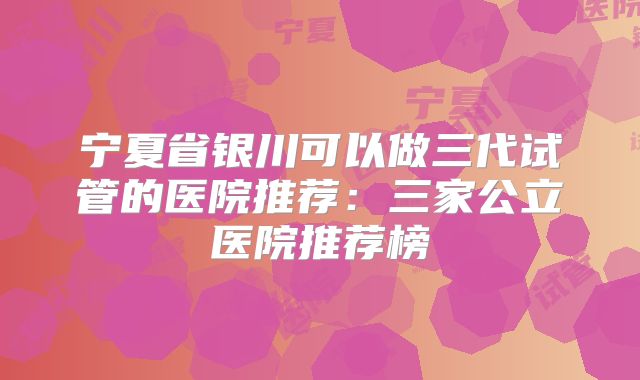 宁夏省银川可以做三代试管的医院推荐:三家公立医院推荐榜