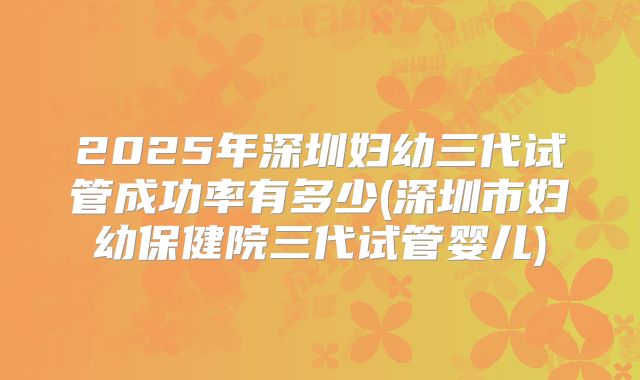 2025年深圳妇幼三代试管成功率有多少(深圳市妇幼保健院三代试管婴儿)